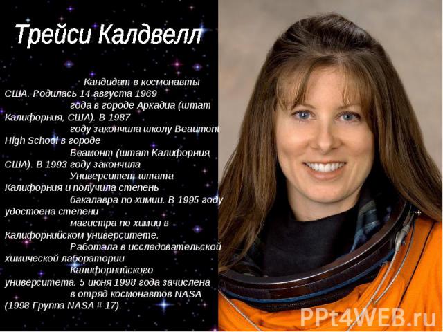 Трейси Калдвелл Кандидат в космонавты США. Родилась 14 августа 1969 года в городе Аркадиа (штат Калифорния, США). В 1987 году закончила школу Beaumont High School в городе Беамонт (штат Калифорния, США). В 1993 году закончила Университет штата Калиф…