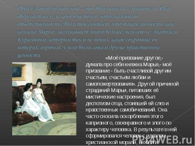 Образ Марьи Болконской - это образ ангела – хранителя. Она оберегает всех, за кого чувствует хоть малейшую ответственность. Толстой считает, что такая личность, как княжна Марья, заслуживает много больше, чем союз с Анатолем Курагиным, который так и…