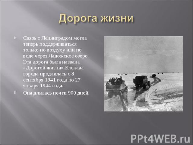 Дорога жизни Связь с Ленинградом могла теперь поддерживаться только по воздуху или по воде через Ладожское озеро. Эта дорога была названа «Дорогой жизни».Блокада города продлилась с 8 сентября 1941 года по 27 января 1944 года. Она длилась почти 900 дней.