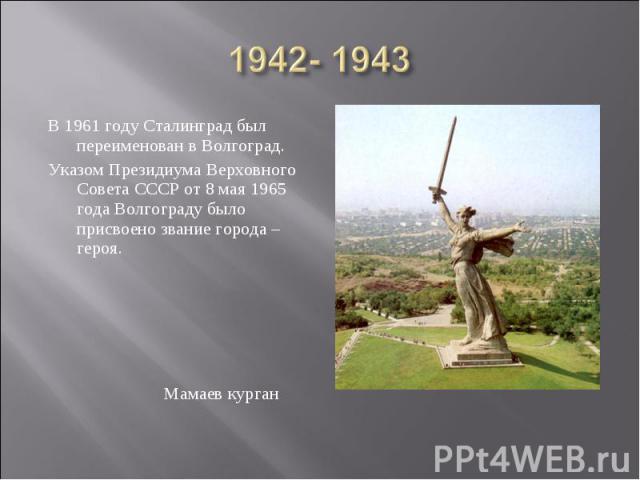 1942- 1943 В 1961 году Сталинград был переименован в Волгоград. Указом Президиума Верховного Совета СССР от 8 мая 1965 года Волгограду было присвоено звание города – героя. Мамаев курган