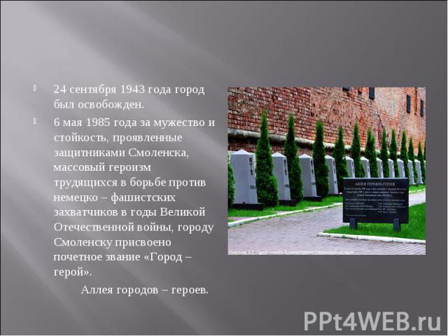 24 сентября 1943 года город был освобожден. 6 мая 1985 года за мужество и стойкость, проявленные защитниками Смоленска, массовый героизм трудящихся в борьбе против немецко – фашистских захватчиков в годы Великой Отечественной войны, городу Смоленску…