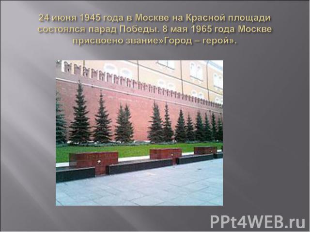 24 июня 1945 года в Москве на Красной площади состоялся парад Победы. 8 мая 1965 года Москве присвоено звание»Город – герой».