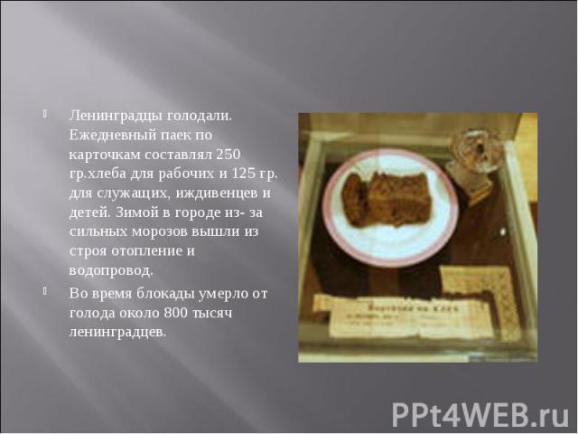 Ленинградцы голодали. Ежедневный паек по карточкам составлял 250 гр.хлеба для рабочих и 125 гр. для служащих, иждивенцев и детей. Зимой в городе из- за сильных морозов вышли из строя отопление и водопровод. Во время блокады умерло от голода около 80…