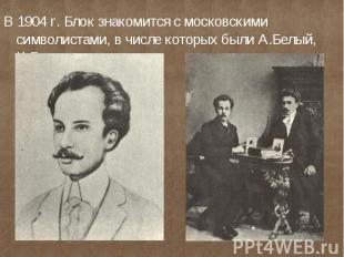 В 1904 г. Блок знакомится с московскими символистами, в числе которых были А.Бел