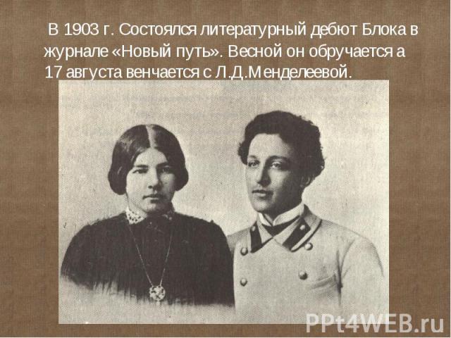 В 1903 г. Состоялся литературный дебют Блока в журнале «Новый путь». Весной он обручается а 17 августа венчается с Л.Д.Менделеевой.