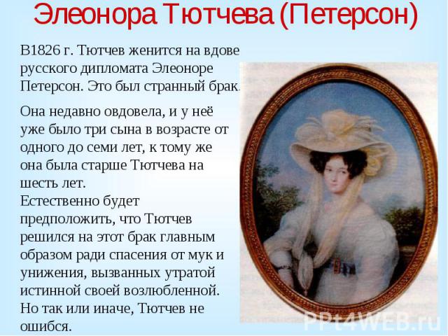 Элеонора Тютчева (Петерсон) В1826 г. Тютчев женится на вдове русского дипломата Элеоноре Петерсон. Это был странный брак. Она недавно овдовела, и у неё уже было три сына в возрасте от одного до семи лет, к тому же она была старше Тютчева на шесть ле…