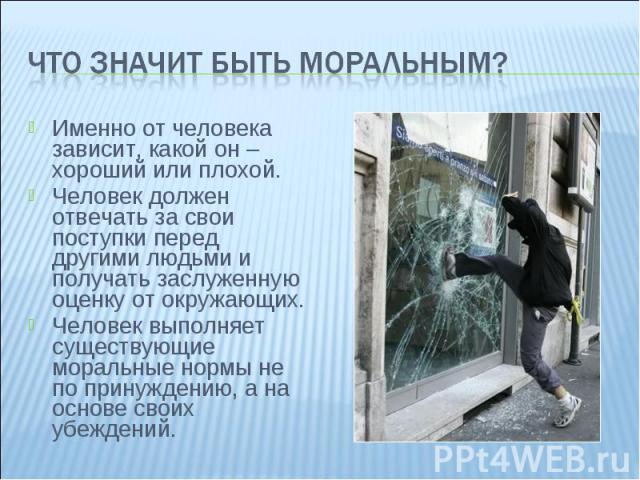 Что значит быть моральным? Именно от человека зависит, какой он – хороший или плохой. Человек должен отвечать за свои поступки перед другими людьми и получать заслуженную оценку от окружающих. Человек выполняет существующие моральные нормы не по при…