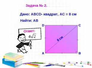 Задача № 2. Дано: АВСD- квадрат, АС = 8 см Найти: АВ