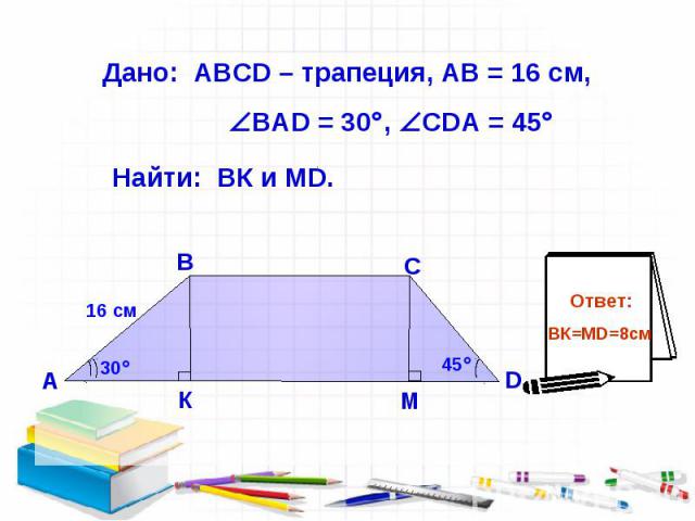 Дано: АВСD – трапеция, АВ = 16 см, ВАD = 30 , СDА = 45 Найти: ВК и МD.