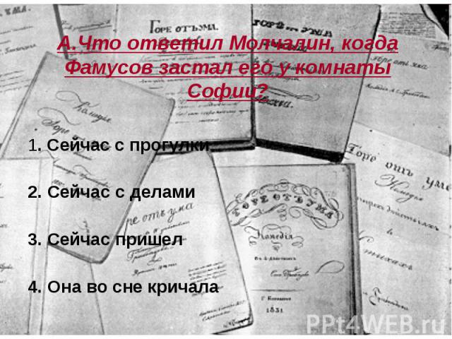 А.Что ответил Молчалин, когда Фамусов застал его у комнаты Софии? 1. Сейчас с прогулки 2. Сейчас с делами 3. Сейчас пришел 4. Она во сне кричала