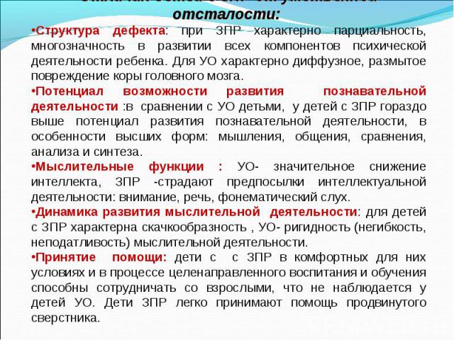 Отличия детей с ЗПР от умственной отсталости: Структура дефекта: при ЗПР характерно парциальность, многозначность в развитии всех компонентов психической деятельности ребенка. Для УО характерно диффузное, размытое повреждение коры головного мозга. П…