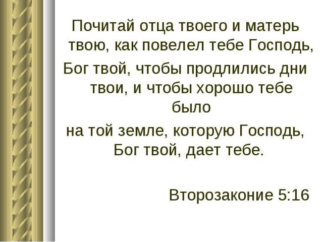 Почитай отца твоего и матерь твою, как повелел тебе Господь, Бог твой, чтобы продлились дни твои, и чтобы хорошо тебе было на той земле, которую Господь, Бог твой, дает тебе. Второзаконие 5:16