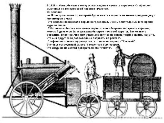 В 1829 г. был объявлен конкурс на создание лучшего паровоза. Стефенсон выставил на конкурс свой паровоз «Ракета». Он заявил: — Я построю паровоз, который будет иметь скорость не менее тридцати двух километров в час! Это заявление вызвало взрыв негод…