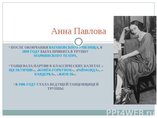 Анна Павлова После окончания Вагановского училища, в 1899 году была принята в труппу Мариинского театра. Танцевала партии в классических балетах «Щелкунчик», «Конёк-Горбунок», «Раймонда», «Баядерка», «Жизель». В 1906 году стала ведущей танцовщицей труппы.