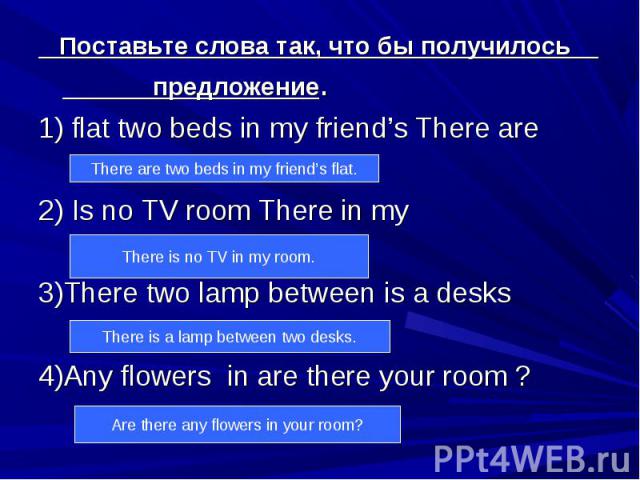 Поставьте слова так, что бы получилось предложение. 1) flat two beds in my friend’s There are 2) Is no TV room There in my 3)There two lamp between is a desks 4)Any flowers in are there your room ?