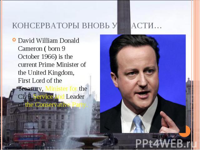 Консерваторы вновь у власти…David William Donald Cameron ( born 9 October 1966) is the current Prime Minister of the United Kingdom, First Lord of the Treasury, Minister for the Civil Service and Leader of the Conservative Party.