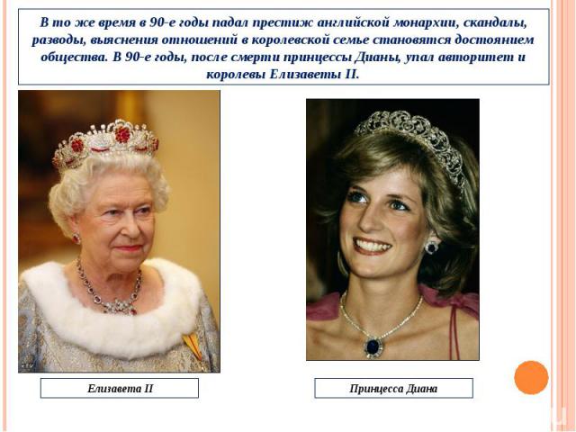 В то же время в 90-е годы падал престиж английской монархии, скандалы, разводы, выяснения отношений в королевской семье становятся достоянием общества. В 90-е годы, после смерти принцессы Дианы, упал авторитет и королевы Елизаветы II. Елизавета II П…