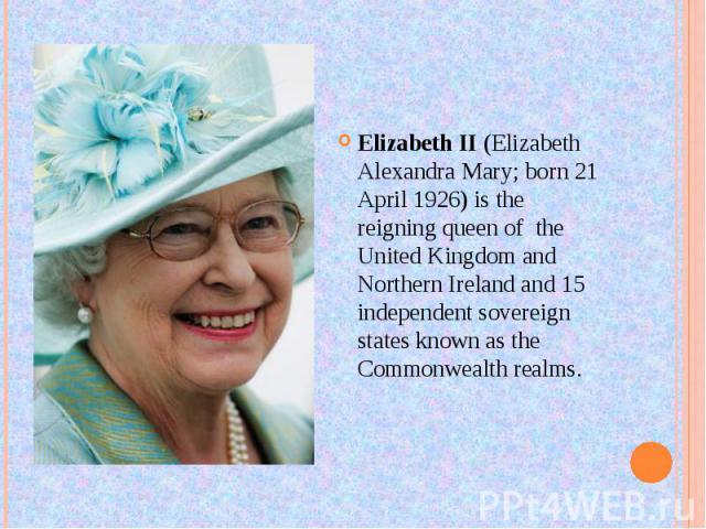 Elizabeth II (Elizabeth Alexandra Mary; born 21 April 1926) is the reigning queen of the United Kingdom and Northern Ireland and 15 independent sovereign states known as the Commonwealth realms.
