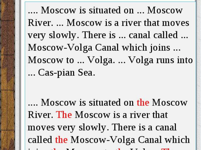 Вставьте артикль, где необходимо..... Moscow is situated on ... Moscow River. ... Moscow is a river that moves very slowly. There is ... canal called ... Moscow-Volga Canal which joins ... Moscow to ... Volga. ... Volga runs into ... Cas pian Sea. .…