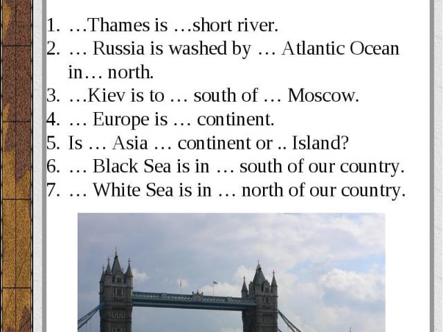 Вставьте артикль, где необходимо. …Thames is …short river. … Russia is washed by … Atlantic Ocean in… north. …Kiev is to … south of … Moscow. … Europe is … continent. Is … Asia … continent or .. Island? … Black Sea is in … south of our country. … Wh…