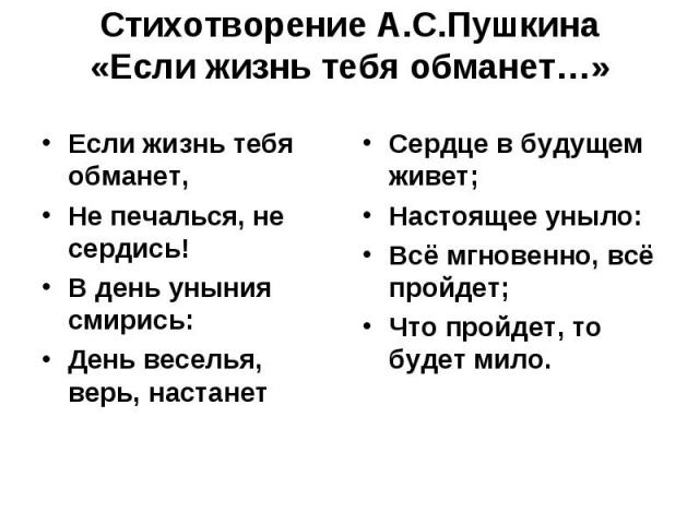 Стихотворение А.С.Пушкина «Если жизнь тебя обманет…» Если жизнь тебя обманет, Не печалься, не сердись! В день уныния смирись: День веселья, верь, настанет Сердце в будущем живет; Настоящее уныло: Всё мгновенно, всё пройдет; Что пройдет, то будет мило.