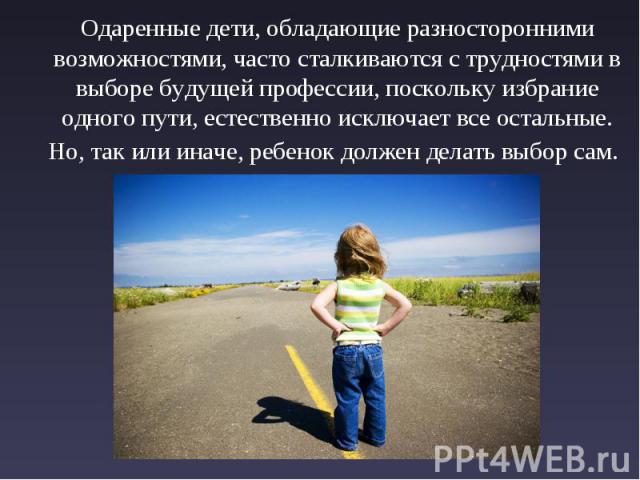 Одаренные дети, обладающие разносторонними возможностями, часто сталкиваются с трудностями в выборе будущей профессии, поскольку избрание одного пути, естественно исключает все остальные. Но, так или иначе, ребенок должен делать выбор сам.