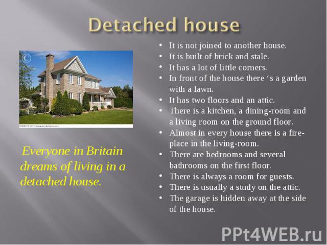 Detached house Everyone in Britain dreams of living in a detached house. It is not joined to another house. It is built of brick and stale. It has a lot of little corners. In front of the house there ‘s a garden with a lawn. It has two floors and an…
