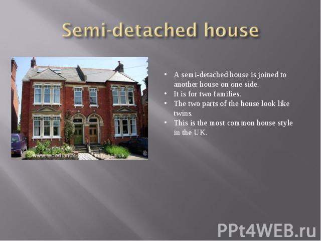 Semi-detached houseA semi-detached house is joined to another house on one side. It is for two families. The two parts of the house look like twins. This is the most common house style in the UK.