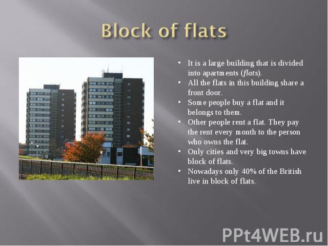 Block of flatsIt is a large building that is divided into apartments (flats). All the flats in this building share a front door. Some people buy a flat and it belongs to them. Other people rent a flat. They pay the rent every month to the person who…