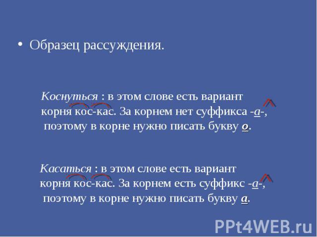 Образец рассуждения. Коснуться : в этом слове есть вариант корня кос-кас. За корнем нет суффикса -а-, поэтому в корне нужно писать букву о. Касаться : в этом слове есть вариант корня кос-кас. За корнем есть суффикс -а-, поэтому в корне нужно писать …