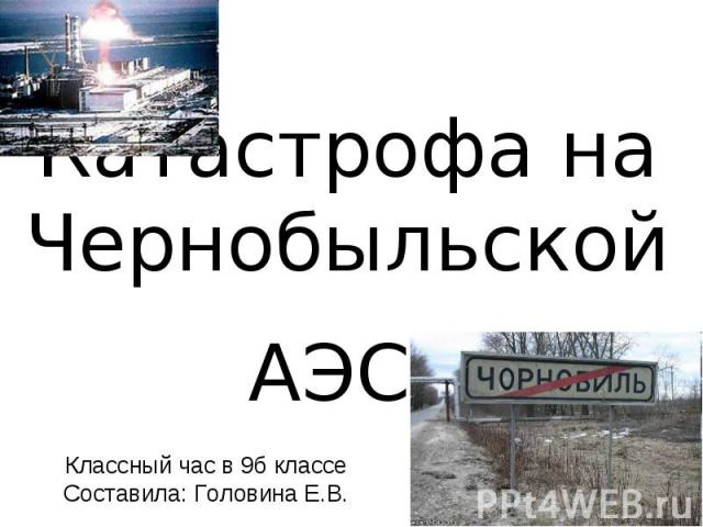 Катастрофа на Чернобыльской АЭС Классный час в 9б классе Составила: Головина Е.В.