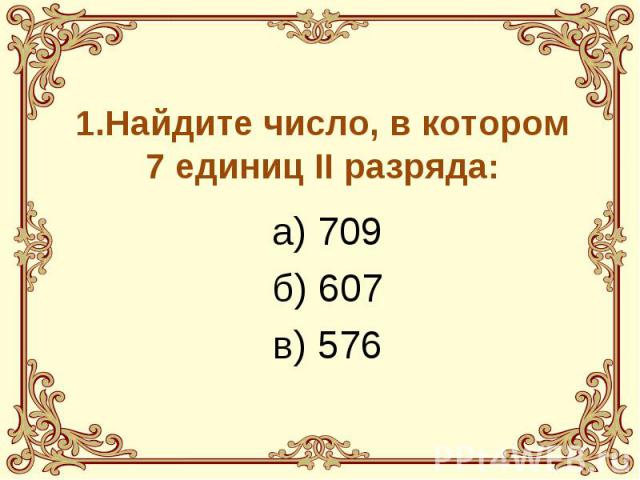 1.Найдите число, в котором 7 единиц II разряда: а) 709 б) 607 в) 576