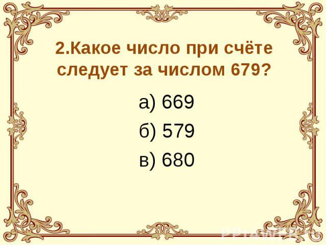 2.Какое число при счёте следует за числом 679? а) 669 б) 579 в) 680