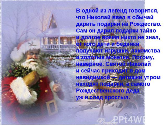 В одной из легенд говорится, что Николай ввел в обычай дарить подарки на Рождество. Сам он дарил подарки тайно и долгое время никто не знал, от кого дети и бедняки получают игрушки, лакомства и золотые монетки. Потому, наверное, Святой Николай и сей…