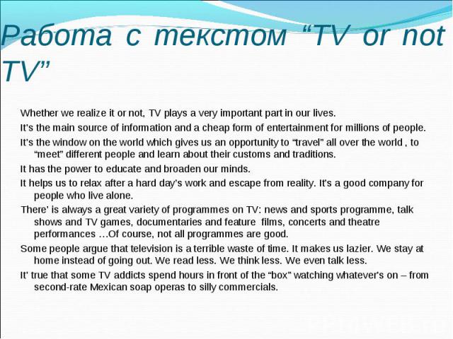Работа с текстом “TV or not TV” Whether we realize it or not, TV plays a very important part in our lives. It’s the main source of information and a cheap form of entertainment for millions of people. It’s the window on the world which gives us an o…