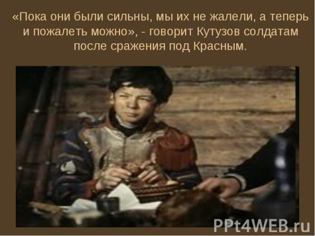 «Пока они были сильны, мы их не жалели, а теперь и пожалеть можно», - говорит Кутузов солдатам после сражения под Красным.