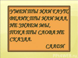 Умен ты или глуп, Велик ты или мал, Не знаем мы, Пока ты слова не сказал. Саади