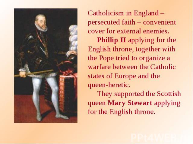 Catholicism in England – persecuted faith – convenient cover for external enemies. Phillip II applying for the English throne, together with the Pope tried to organize a warfare between the Catholic states of Europe and the queen-heretic. They suppo…