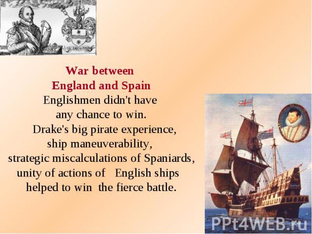 War between England and Spain Englishmen didn't have any chance to win. Drake's big pirate experience, ship maneuverability, strategic miscalculations of Spaniards, unity of actions of English ships helped to win the fierce battle.