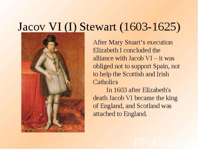 Jacov VI (I) Stewart (1603-1625) After Mary Stuart’s execution Elizabeth I concluded the alliance with Jacob VI – it was obliged not to support Spain, not to help the Scottish and Irish Catholics In 1603 after Elizabeth's death Jacob VI became the k…