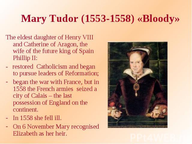 Mary Tudor (1553-1558) «Bloody» The eldest daughter of Henry VIII and Catherine of Aragon, the wife of the future king of Spain Phillip II: - restored Catholicism and began to pursue leaders of Reformation; began the war with France, but in 1558 the…