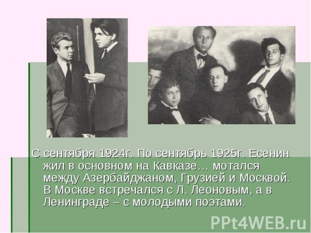 С сентября 1924г. По сентябрь 1925г. Есенин жил в основном на Кавказе… мотался между Азербайджаном, Грузией и Москвой. В Москве встречался с Л. Леоновым, а в Ленинграде – с молодыми поэтами.