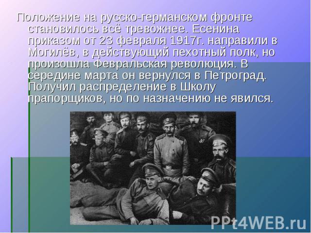 Положение на русско-германском фронте становилось всё тревожнее. Есенина приказом от 23 февраля 1917г. направили в Могилёв, в действующий пехотный полк, но произошла Февральская революция. В середине марта он вернулся в Петроград. Получил распределе…