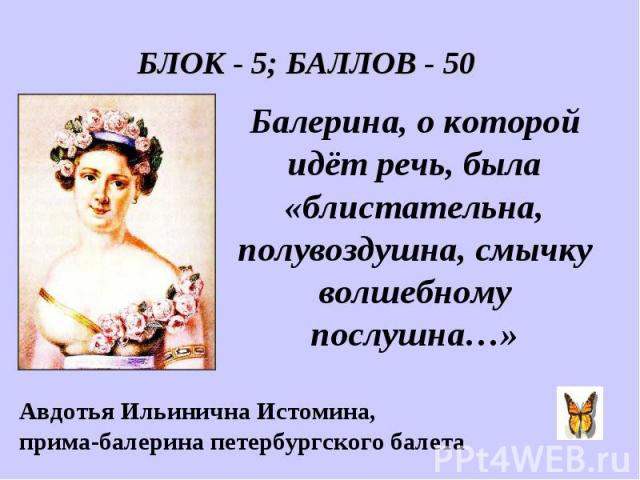 БЛОК - 5; БАЛЛОВ - 50 Балерина, о которой идёт речь, была «блистательна, полувоздушна, смычку волшебному послушна…» Авдотья Ильинична Истомина, прима-балерина петербургского балета