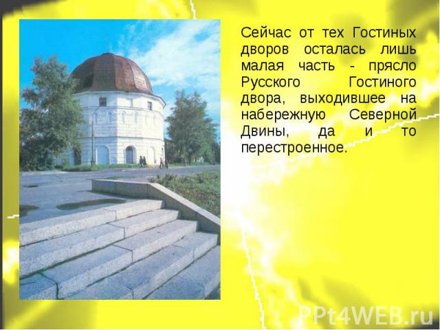 Сейчас от тех Гостиных дворов осталась лишь малая часть - прясло Русского Гостиного двора, выходившее на набережную Северной Двины, да и то перестроенное.