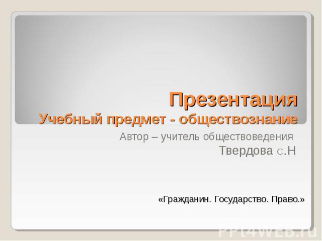 Презентация Учебный предмет - обществознание Автор – учитель обществоведения Твердова С.Н «Гражданин. Государство. Право.»