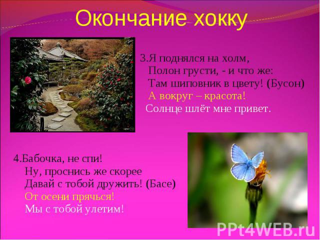 Окончание хокку 3.Я поднялся на холм, Полон грусти, - и что же: Там шиповник в цвету! (Бусон) А вокруг – красота! Солнце шлёт мне привет. 4.Бабочка, не спи! Ну, проснись же скорее Давай с тобой дружить! (Басе) От осени прячься! Мы с тобой улетим!