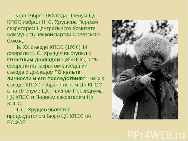 В сентябре 1953 года Пленум ЦК КПСС избрал Н. С. Хрущева Первым секретарем Центрального Комитета Коммунистической партии Советского Союза. На XX съезде КПСС (1956) 14 февраля Н. С. Хрущев выступил с Отчетным докладом ЦК КПСС, а 25 февраля на закрыто…