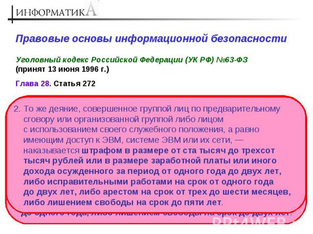 Правовые основы информационной безопасности Уголовный кодекс Российской Федерации (УК РФ) №63-ФЗ (принят 13 июня 1996 г.) 2. То же деяние, совершенное группой лиц по предварительному сговору или организованной группой либо лицом с использованием сво…