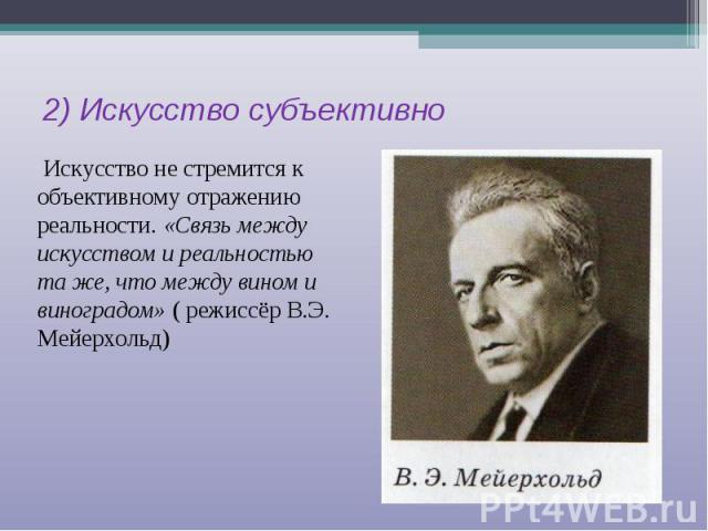 2) Искусство субъективно Искусство не стремится к объективному отражению реальности. «Связь между искусством и реальностью та же, что между вином и виноградом» ( режиссёр В.Э. Мейерхольд)